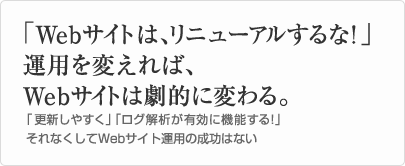 「Webサイトは、リニューアルするな！」  運用を変えれば、Webサイトは劇的に変わる。  「更新しやすく」「ログ解析が有効に機能する！」それなくしてWebサイト運用の成功はない